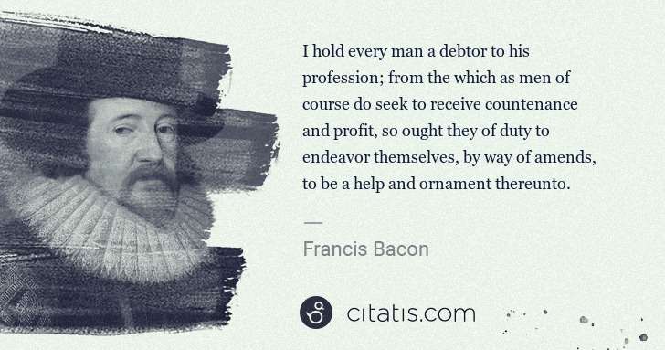 Francis Bacon: I hold every man a debtor to his profession; from the ... | Citatis