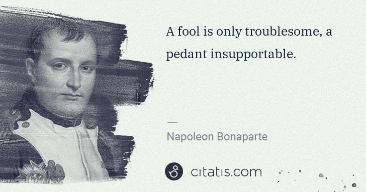 Napoleon Bonaparte: A fool is only troublesome, a pedant insupportable. | Citatis