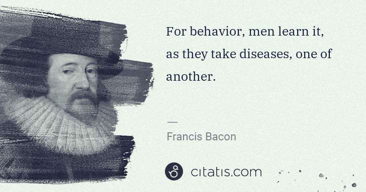 Francis Bacon: For behavior, men learn it, as they take diseases, one of ... | Citatis