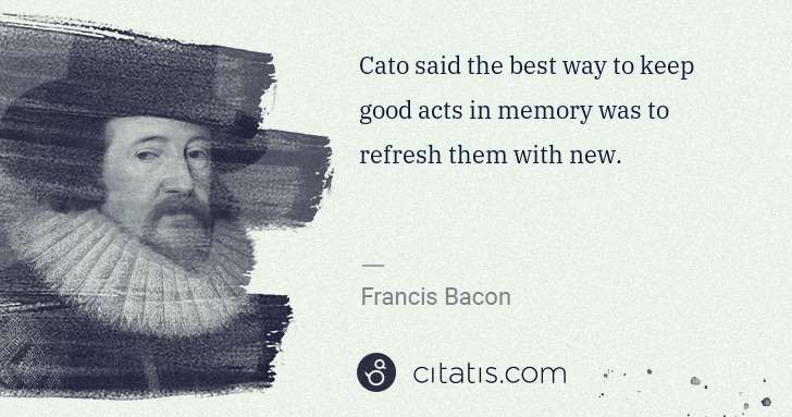 Francis Bacon: Cato said the best way to keep good acts in memory was to ... | Citatis