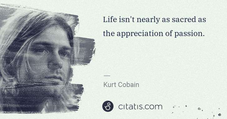 Kurt Cobain: Life isn't nearly as sacred as the appreciation of passion. | Citatis