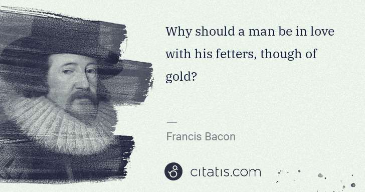 Francis Bacon: Why should a man be in love with his fetters, though of ... | Citatis