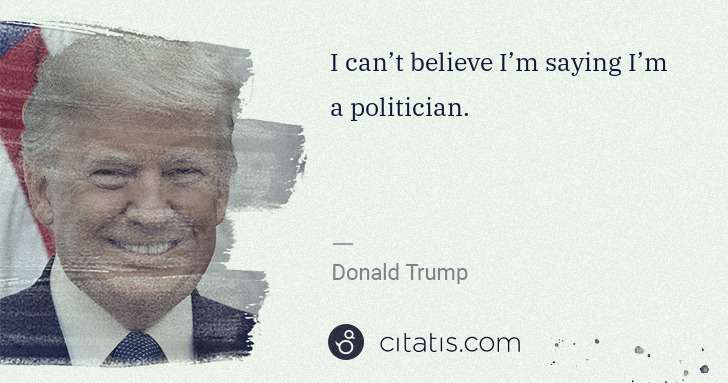 Donald Trump: I can’t believe I’m saying I’m a politician. | Citatis