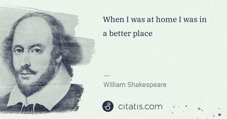 William Shakespeare: When I was at home I was in a better place | Citatis