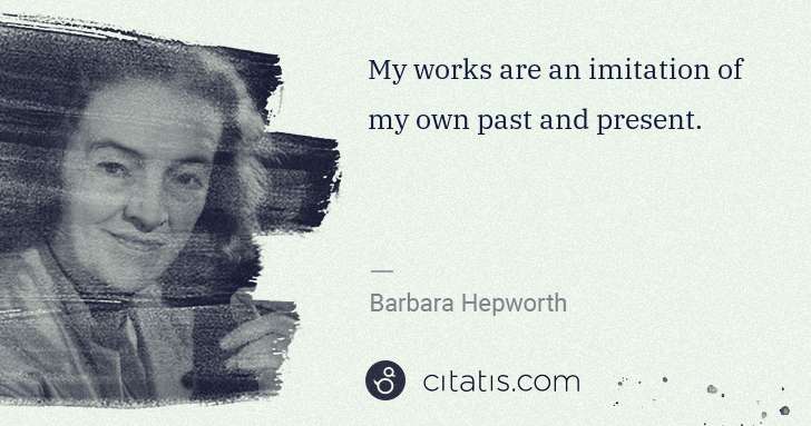 Barbara Hepworth: My works are an imitation of my own past and present. | Citatis