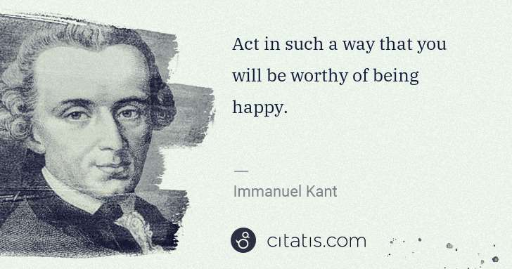 Immanuel Kant: Act in such a way that you will be worthy of being happy. | Citatis