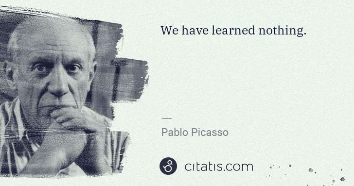 Pablo Picasso: We have learned nothing. | Citatis
