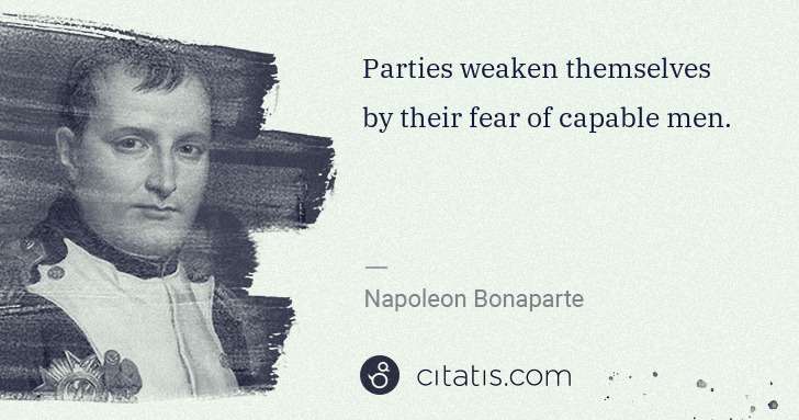 Napoleon Bonaparte: Parties weaken themselves by their fear of capable men. | Citatis