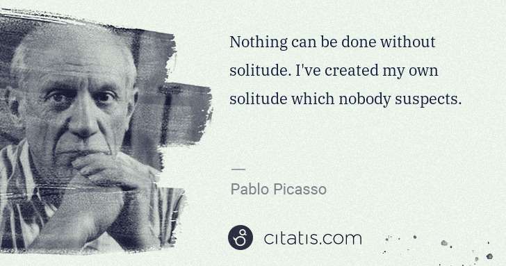 Pablo Picasso: Nothing can be done without solitude. I've created my own ... | Citatis