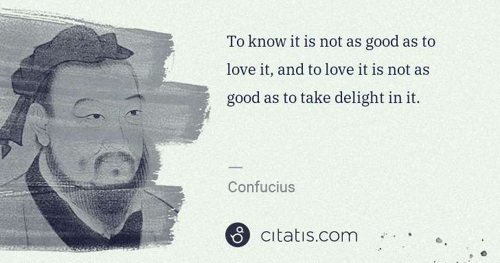 To know it is not as good as to love it, and to love it is not as good as to take delight in it.