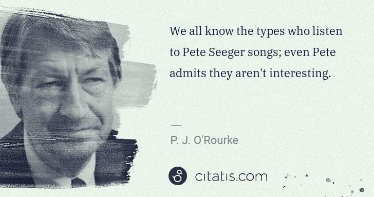 P. J. O'Rourke: We all know the types who listen to Pete Seeger songs; ... | Citatis
