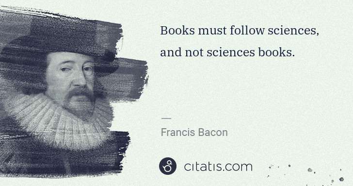 Francis Bacon: Books must follow sciences, and not sciences books. | Citatis