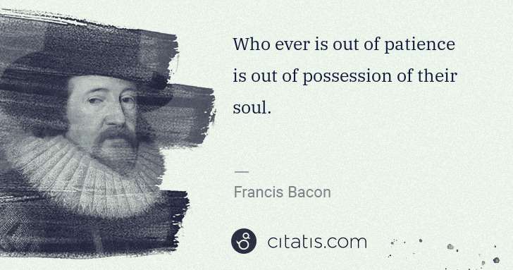 Francis Bacon: Who ever is out of patience is out of possession of their ... | Citatis
