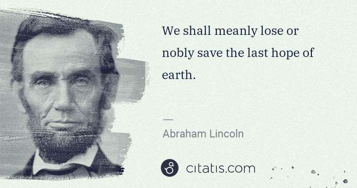 Abraham Lincoln: We shall meanly lose or nobly save the last hope of earth. | Citatis